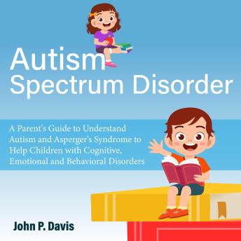 Autism Spectrum Disorder: Parent's Guide to Understand Autism and Asperger's Syndrome to Help Children with Cognitive, Emotional and Behavioral Disorders