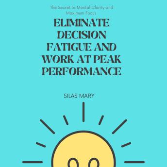 Eliminate Decision Fatigue and Work at Peak Performance: The Secret to Mental Clarity and Maximum Focus