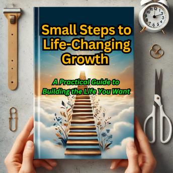 Small Steps to Life-Changing Growth: A Practical Guide to Building the Life You Want