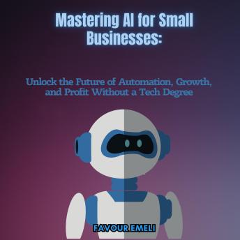Mastering AI for Small Businesses: Unlock the Future of Automation, Growth, and Profit Without a Tech Degree