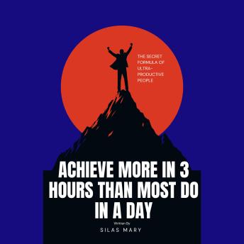 Achieve More in 3 Hours Than Most Do in a Day: The Secret Formula of Ultra-Productive People