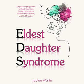 Eldest Daughter Syndrome: Empowering Big Sisters to Break Free From Family expectations, Reclaim Their Identity, and Find Freedom