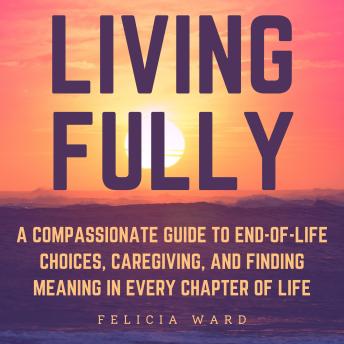 Living Fully: A Compassionate Guide to End-of-Life Choices, Caregiving, and Finding Meaning in Every Chapter of Life