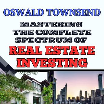 MASTERING THE COMPLETE SPECTRUM OF REAL ESTATE INVESTING: All You Need To Know About Residential, Rental, And Commercial Property Markets