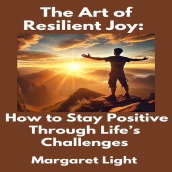 The Art of Resilient Joy: How to Stay Positive Through Life’s Challenges