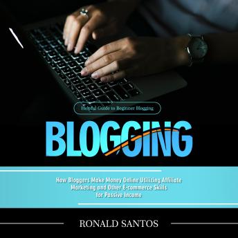 Blogging: Helpful Guide to Beginner Blogging (How Bloggers Make Money Online Utilizing Affiliate Marketing and Other E-commerce Skills for Passive Income)