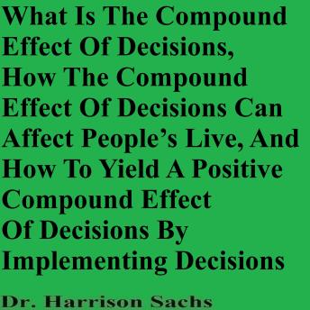 What Is The Compound Effect Of Decisions, How The Compound Effect Of Decisions Can Affect People’s Lives, And How To Yield A Positive Compound Effect Of Decisions By Implementing Decisions