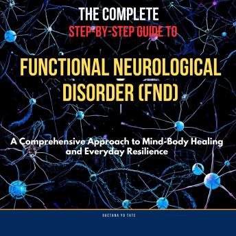 The Complete Step-by-Step Guide to Functional Neurological Disorder (FND): A Comprehensive Approach to Mind-Body Healing and Everyday Resilience