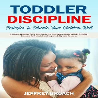 Toddler Discipline: Strategies To Educate Your Children Well (The Most Effective Parenting Tools, the Complete Guide to Help Children Develop Self-discipline, Responsibility and Respect)