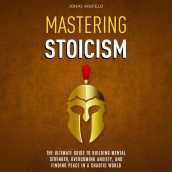 Mastering Stoicism: The Ultimate Guide to Building Mental Strength, Overcoming Anxiety, and Finding Peace in a Chaotic World