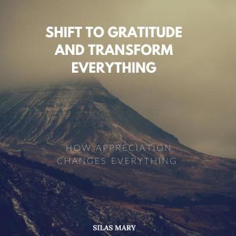 Shift to Gratitude and Transform Everything: How Appreciation Changes Everything