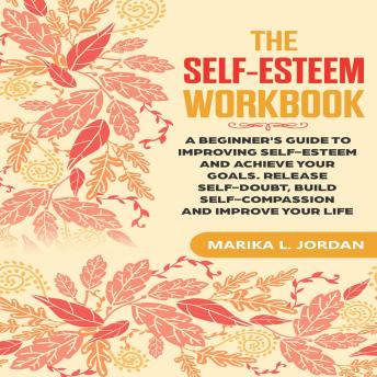 The Self-Esteem Workbook: A Beginner's Guide to Improving Self-Esteem and Achieve Your Goals. Release Self-Doubt, Build Self-Compassion and Improve Your Life