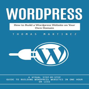 Wordpress: How to Build a Wordpress Website on Your Own Domain (A Visual Step-by-step Guide to Building Wordpress Websites in One Hour or Less)