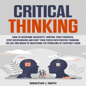 Critical Thinking: How to Overcome Negativity, Control your Thoughts, Stop Overthinking and Shift your Focus into Positive Thinking. The Art and Magic of Mastering the Problems of Everyday Living