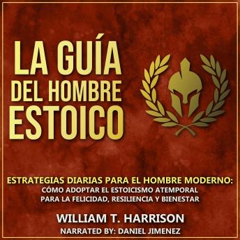 La Guía Del Hombre Estoico: Estrategias diarias para el hombre moderno: Cómo adoptar el estoicismo atemporal para la felicidad, resiliencia y bienestar