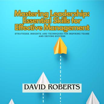 Mastering Leadership: Essential Skills for Effective Management: Strategies, Insights, and Techniques for Inspiring Teams and Driving Success