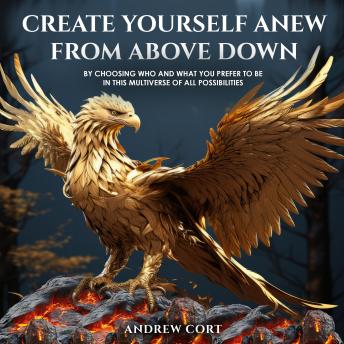 Create Yourself Anew From Above Down: By Choosing Who and What You Prefer to Be in this Multiverse of All Possibilities