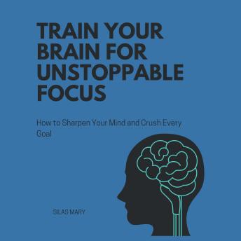 Train Your Brain for Unstoppable Focus: How to Sharpen Your Mind and Crush Every Goal