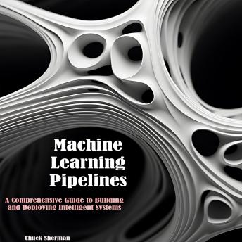 Machine Learning Pipelines: A Comprehensive Guide to Building  and Deploying Intelligent Systems