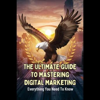 The Ultimate Guide To Mastering Digital Marketing: Everything You Need To Know