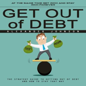 Get Out of Debt: At the Same Time Get Rich and Stay Rich Forever (The Strategy Guide to Getting Out of Debt and How to Stay That Way)