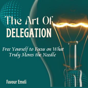 The Art of Delegation: Free Yourself to Focus on What Truly Moves the Needle