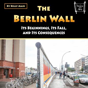 The Berlin Wall: Its Beginnings, Its Fall, and Its Consequences