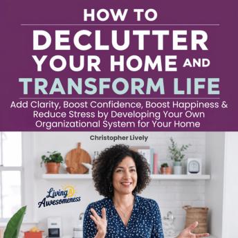 How to Declutter Your Home and Transform Your Life: Add Clarity, Boost Confidence, Boost Happiness & Reduce Stress by Developing Your Own Organizational System for Your Home