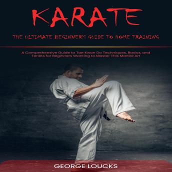Karate: The Ultimate Beginner's Guide to Home Training (A Comprehensive Guide to Tae Kwon Do Techniques, Basics, and Tenets for Beginners Wanting to Master This Martial Art)
