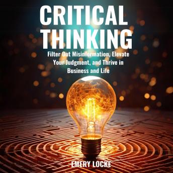 Critical Thinking: Filter Out Misinformation, Elevate Your Judgment, and Thrive in Business and Life