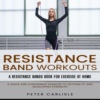 Resistance Bands Workout: A Resistance Bands Book for Exercise at Home (A Quick and Convenient Exercise to Getting Fit and Developing Strength)