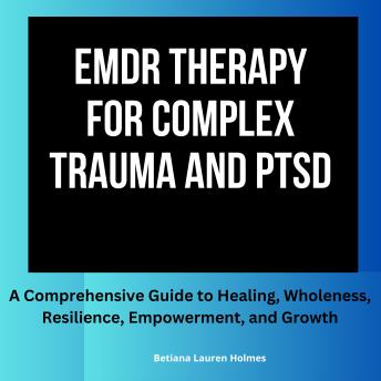 EMDR Therapy for Complex Trauma and PTSD: A Comprehensive Guide to Healing, Wholeness, Resilience, Empowerment, and Growth