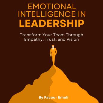 Emotional Intelligence in Leadership: Transform Your Team Through Empathy, Trust, and Vision