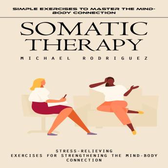 Somatic Therapy: Simple Exercises to Master the Mind-body Connection (Stress-relieving Exercises for Strengthening the Mind-body Connection)