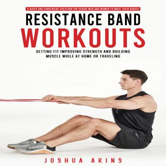 Resistance Band Workouts: A Quick and Convenient Solution for Senior Men and Women to Move Their Bodies (Getting Fit Improving Strength and Building Muscle While at Home or Traveling)