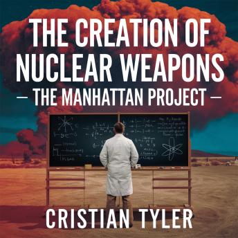 The Creation of Nuclear Weapons – The Manhattan Project: The Secret Race to Build the Atomic Bomb and Change the Course of History