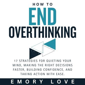 How to End Overthinking: 17 Strategies for Quieting Your Mind, Making the Right Decisions Faster, Building Confidence, and Taking Action with Ease.
