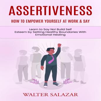 Assertiveness: How to Empower Yourself at Work & Say (Learn to Say No! Build Self Esteem by Setting Healthy Boundaries With Emotional Healing)