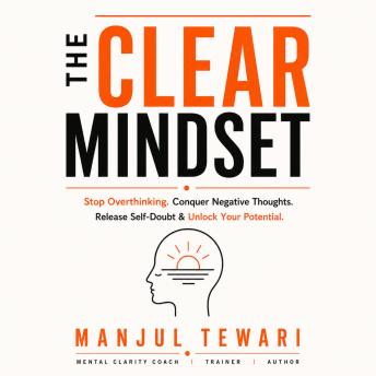 The Clear Mindset: Stop Overthinking, Conquer Negative Thoughts, Release Self-Doubts, and Unleash the Limitless Potential of Your Mind