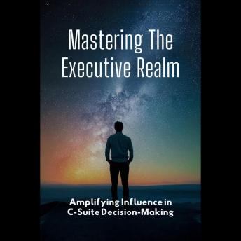 Mastering The Executive Realm: Amplifying Influence in C-Suite Decision-Making