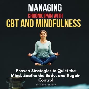 Managing Chronic Pain with CBT and Mindfulness: Proven Strategies to Quiet the Mind, Soothe the Body, and Regain Control