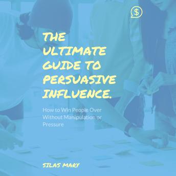 The Ultimate Guide to Persuasive Influence: How to Win People Over Without Manipulation or Pressure