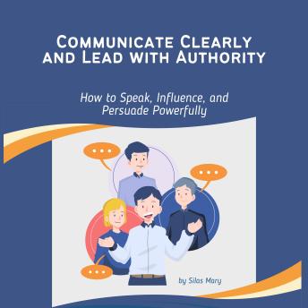 Communicate Clearly and Lead with Authority: How to Speak, Influence, and Persuade Powerfully