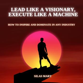 Lead Like a Visionary, Execute Like a Machine: How to Inspire and Dominate in Any Industry
