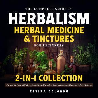 The Complete Guide to Herbalism, Herbal Medicine & Tinctures for Beginners 2-in-1 Collection: Harness the Power of Herbs to Create Natural Remedies, Boost Immunity, and Embrace Holistic Wellness