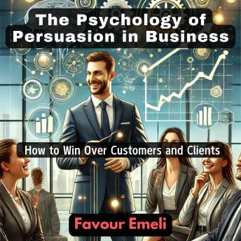 The Psychology of Persuasion in Business: How to Win Over Customers and Clients