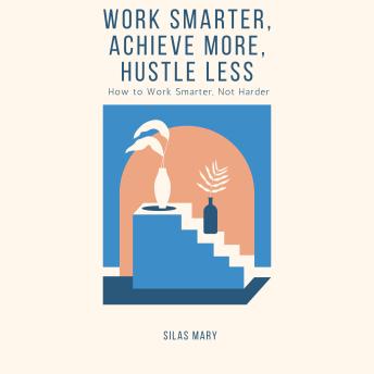 Work Smarter, Achieve More, Hustle Less: How to Work Smarter, Not Harder