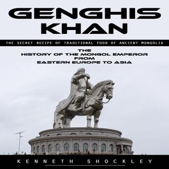 Genghis Khan: The Secret Recipe of Traditional Food of Ancient Mongolia (The History of the Mongol Emperor From Eastern Europe to Asia)