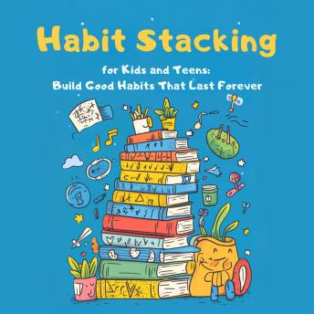 Habit Stacking for Kids and Teens: Build Good Habits That Last Forever