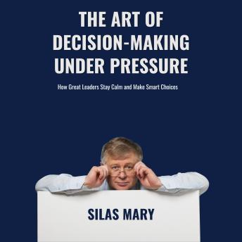 The Art of Decision-Making Under Pressure. How Great Leaders Stay Calm and Make Smart Choices: How Great Leaders Stay Calm and Make Smart Choices